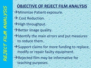 OBJECTIVE OF REJECT FILM ANALYSIS 
Minimize Patient exposure. 
 Cost Reduction. 
High throughput. 
Better image quality. 
Identify the main errors and put measures 
to reduce them. 
Support claims for more funding to replace, 
modify or repair faulty equipment. 
Rejected film may be informative for 
teaching purposes. 
 