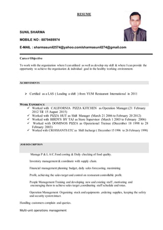 RESUME
SUNIL SHARMA
MOBILE NO : 8879489974
E-MAIL : sharmasunil2574@yahoo.com/sharmasunil274@gmail.com
Career Objective
To work with the organization where I can utilized as well as develop my skill & where I can provide the
opportunity to achieve the organisation & individual goal in the healthy working environment.
ACHIEVEMENTS
 Certified as a LAS ( Leading a shift ) from YUM Restaurant International in 2011
WORK EXPERIENCE
 Worked with CALIFORNIA PIZZA KITCHEN as Operation Manager.(21 February
2012 Till 15 August 2015)
 Worked with PIZZA HUT as Shift Manager (March 21 2006 to February 20 2012)
 Worked with BIRDYS BY TAJ as Store Supervisor (March 1 2003 to February 2006)
 Worked with DOMINOS PIZZA as Operational Trainee (December 18 1998 to 28
February 2003)
 Worked with CROISSANTS ETC as Shift Incharge ( December 15 1996 to 26 February 1998)
JOB DESCRIPTION
Manage P & L A/C.Food costing & Daily checking of food quality.
Inventory management & coordinate with supply chain.
Financial management planning budget, daily sales forecasting, maximizing
Profit, achieving the sales target and control on restaurant controllable profit.
People Management Training and developing new and existing staff , motivating and
encouraging them to achieve sales target ,coordinating staff schedule and rotas.
Operation Management Organizing stock and equipments ,ordering supplies, keeping the safety
and security system intact.
Handling customers complain and queries.
Multi-unit operations management
 