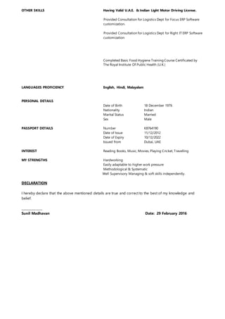 OTHER SKILLS Having Valid U.A.E. & Indian Light Motor Driving License.
Provided Consultation for Logistics Dept for Focus ERP Software
customization.
Provided Consultation for Logistics Dept for Right IT ERP Software
customization
Completed Basic Food Hygiene Training Course Certificated by
The Royal Institute Of Public Health (U.K.)
LANGUAGES PROFICIENCY English, Hindi, Malayalam
PERSONAL DETAILS
Date of Birth 18 December 1979.
Nationality Indian
Marital Status Married
Sex Male
PASSPORT DETAILS Number K8764190
Date of Issue 11/12/2012
Date of Expiry 10/12/2022
Issued from Dubai, UAE
INTEREST Reading Books, Music, Movies, Playing Cricket, Travelling
MY STRENGTHS Hardworking
Easily adaptable to higher work pressure
Methodological & Systematic
Well Supervisory Managing & soft skills independently.
DECLARATION
I hereby declare that the above mentioned details are true and correct to the best of my knowledge and
belief.
______________
Sunil Madhavan Date: 29 February 2016
 