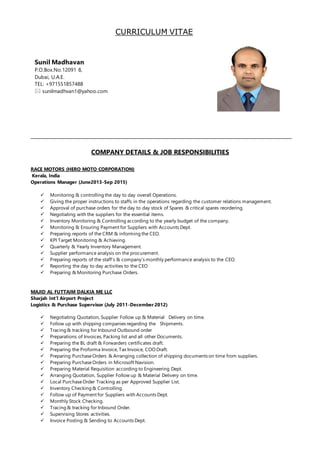 CURRICULUM VITAE
COMPANY DETAILS & JOB RESPONSIBILITIES
RACE MOTORS (HERO MOTO CORPORATION)
Kerala, India
Operations Manager (June2013-Sep 2015)
 Monitoring & controlling the day to day overall Operations.
 Giving the proper instructions to staffs in the operations regarding the customer relations management.
 Approval of purchase orders for the day to day stock of Spares & critical spares reordering.
 Negotiating with the suppliers for the essential items.
 Inventory Monitoring & Controlling according to the yearly budget of the company.
 Monitoring & Ensuring Payment for Suppliers with Accounts Dept.
 Preparing reports of the CRM & informing the CEO.
 KPI Target Monitoring & Achieving.
 Quarterly & Yearly Inventory Management.
 Supplier performance analysis on the procurement.
 Preparing reports of the staff’s & company’s monthly performance analysis to the CEO.
 Reporting the day to day activities to the CEO
 Preparing & Monitoring Purchase Orders.
MAJID AL FUTTAIM DALKIA ME LLC
Sharjah Int’l Airport Project
Logistics & Purchase Supervisor (July 2011-December 2012)
 Negotiating Quotation, Supplier Follow up & Material Delivery on time.
 Follow up with shipping companies regarding the Shipments.
 Tracing & tracking for Inbound Outbound order
 Preparations of Invoices, Packing list and all other Documents.
 Preparing the BL draft & Forwarders certificates draft.
 Preparing the Proforma Invoice, Tax Invoice, COO Draft.
 Preparing PurchaseOrders & Arranging collection of shipping documents on time from suppliers.
 Preparing PurchaseOrders in Microsoft Navision.
 Preparing Material Requisition according to Engineering Dept.
 Arranging Quotation, Supplier Follow up & Material Delivery on time.
 Local PurchaseOrder Tracking as per Approved Supplier List.
 Inventory Checking & Controlling.
 Follow up of Payment for Suppliers with Accounts Dept.
 Monthly Stock Checking.
 Tracing & tracking for Inbound Order.
 Supervising Stores activities.
 Invoice Posting & Sending to Accounts Dept.
Sunil Madhavan
P.O.Box.No.12091 8,
Dubai, U.A.E.
TEL: +971551857488
 sunilmadhvan1@yahoo.com
 