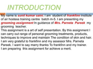 INTRODUCTION
My name is sunil kumar saini. I am student of frankfinn institute
of air hostess training centre batch m-5. I am presenting my
grooming assignment In guidance of Mrs. Parneta Pareek my
grooming teacher.
This assignment is a art of self presentation. By this assignment I
can carry out range of personal grooming treatments, products,
techniques to improve and maintain The condition of skin and hair.
I am very grateful to frankfinn and my assessor Mrs. Parneta
Pareek. I want to say marry thanks To frankfinn and my trainer.
I am preparing this assignment for achieve a merit.
 