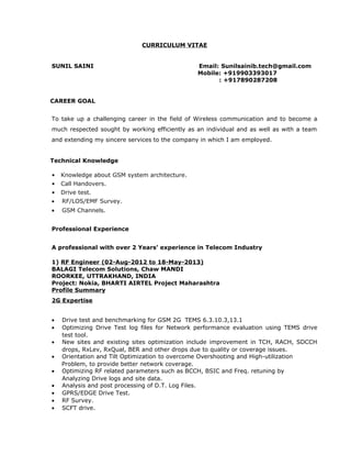 CURRICULUM VITAE 
SUNIL SAINI Email: Sunilsainib.tech@gmail.com 
Mobile: +919903393017 
: +917890287208 
CAREER GOAL 
To take up a challenging career in the field of Wireless communication and to become a 
much respected sought by working efficiently as an individual and as well as with a team 
and extending my sincere services to the company in which I am employed. 
Technical Knowledge 
• Knowledge about GSM system architecture. 
• Call Handovers. 
• Drive test. 
· RF/LOS/EMF Survey. 
· GSM Channels. 
Professional Experience 
A professional with over 2 Years’ experience in Telecom Industry 
1) RF Engineer (02-Aug-2012 to 18-May-2013) 
BALAGI Telecom Solutions, Chaw MANDI 
ROORKEE, UTTRAKHAND, INDIA 
Project: Nokia, BHARTI AIRTEL Project Maharashtra 
Profile Summary 
2G Expertise 
· Drive test and benchmarking for GSM 2G TEMS 6.3.10.3,13.1 
· Optimizing Drive Test log files for Network performance evaluation using TEMS drive 
test tool. 
· New sites and existing sites optimization include improvement in TCH, RACH, SDCCH 
drops, RxLev, RxQual, BER and other drops due to quality or coverage issues. 
· Orientation and Tilt Optimization to overcome Overshooting and High-utilization 
Problem, to provide better network coverage. 
· Optimizing RF related parameters such as BCCH, BSIC and Freq. retuning by 
Analyzing Drive logs and site data. 
· Analysis and post processing of D.T. Log Files. 
· GPRS/EDGE Drive Test. 
· RF Survey. 
· SCFT drive. 
 