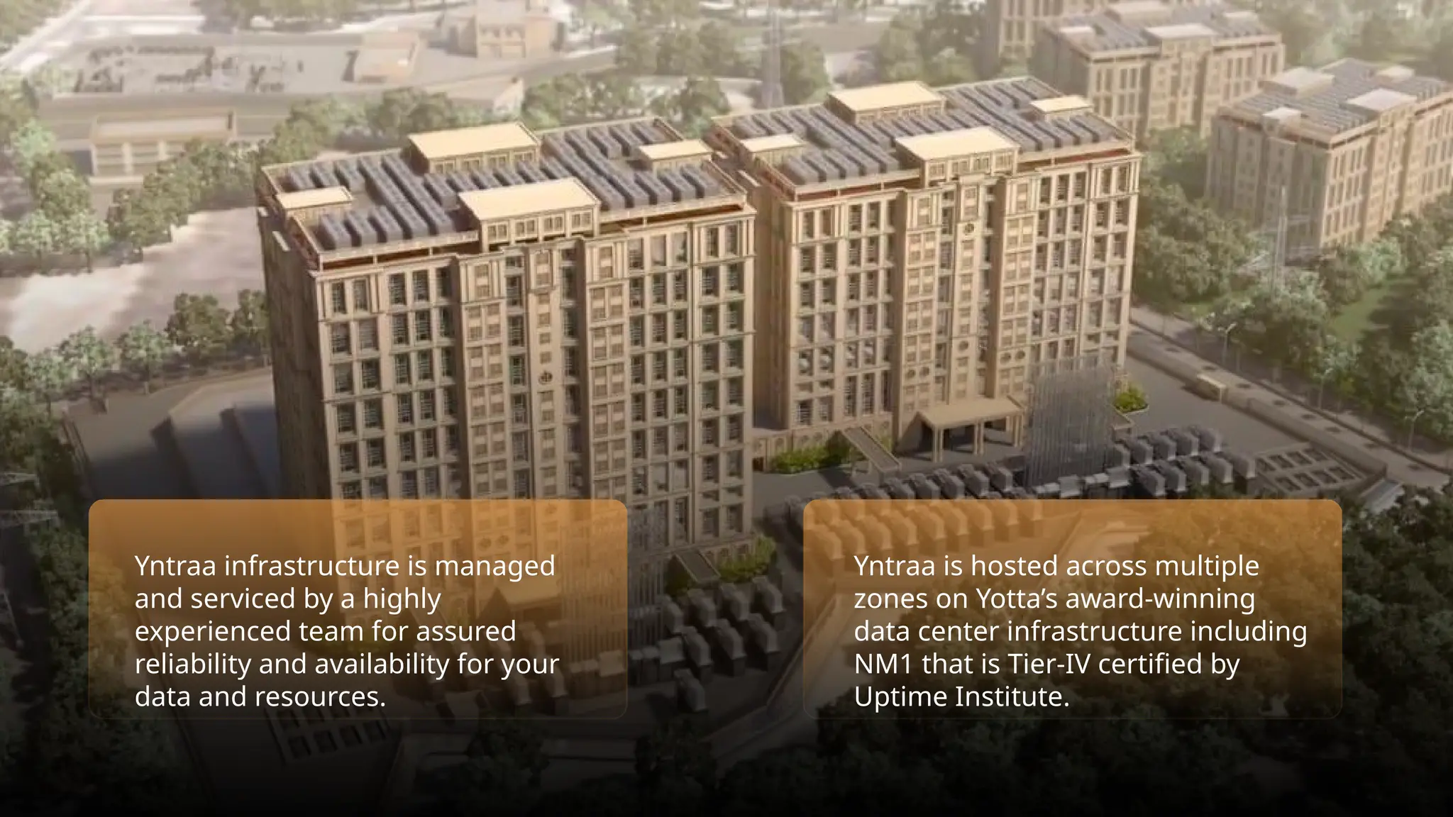 Yntraa infrastructure is managed
and serviced by a highly
experienced team for assured
reliability and availability for your
data and resources.
Yntraa is hosted across multiple
zones on Yotta’s award-winning
data center infrastructure including
NM1 that is Tier-IV certified by
Uptime Institute.
 