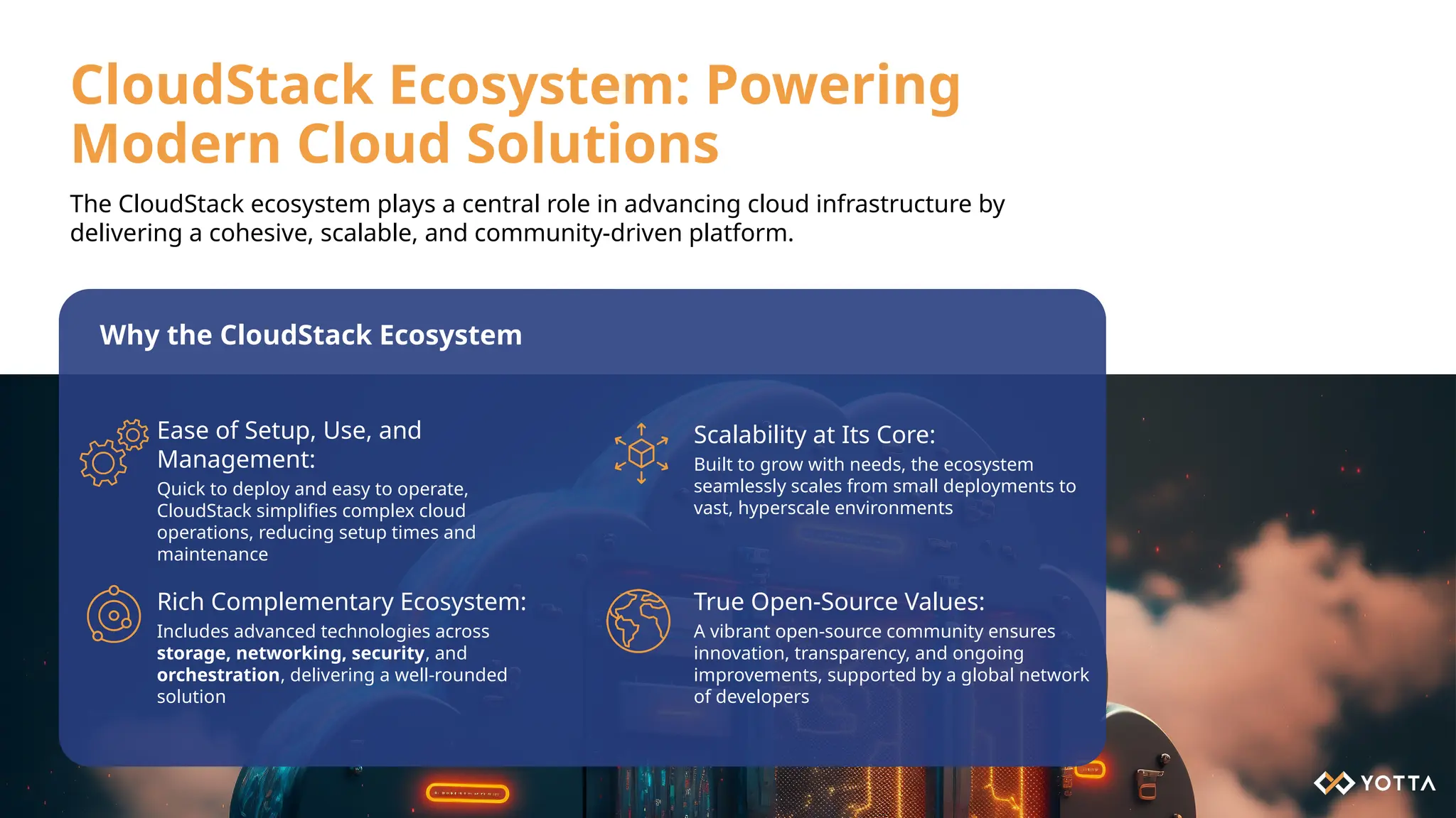 CloudStack Ecosystem: Powering
Modern Cloud Solutions
Ease of Setup, Use, and
Management:
Quick to deploy and easy to operate,
CloudStack simplifies complex cloud
operations, reducing setup times and
maintenance
Scalability at Its Core:
Built to grow with needs, the ecosystem
seamlessly scales from small deployments to
vast, hyperscale environments
Rich Complementary Ecosystem:
Includes advanced technologies across
storage, networking, security, and
orchestration, delivering a well-rounded
solution
True Open-Source Values:
A vibrant open-source community ensures
innovation, transparency, and ongoing
improvements, supported by a global network
of developers
Why the CloudStack Ecosystem
The CloudStack ecosystem plays a central role in advancing cloud infrastructure by
delivering a cohesive, scalable, and community-driven platform.
 