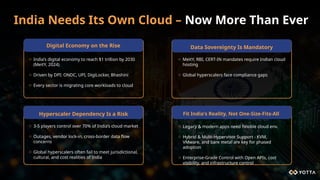 India Needs Its Own Cloud – Now More Than Ever
o India’s digital economy to reach $1 trillion by 2030
(MeitY, 2024)
o Driven by DPI: ONDC, UPI, DigiLocker, Bhashini
o Every sector is migrating core workloads to cloud
Data Sovereignty Is Mandatory
o MeitY, RBI, CERT-IN mandates require Indian cloud
hosting
o Global hyperscalers face compliance gaps
Fit India's Reality, Not One-Size-Fits-All
o Legacy & modern apps need flexible cloud env.
o Hybrid & Multi-Hypervisor Support - KVM,
VMware, and bare metal are key for phased
adoption
o Enterprise-Grade Control with Open APIs, cost
visibility, and infrastructure control
Hyperscaler Dependency Is a Risk
o 3-5 players control over 70% of India’s cloud market
o Outages, vendor lock-in, cross-border data flow
concerns
o Global hyperscalers often fail to meet jurisdictional,
cultural, and cost realities of India
Digital Economy on the Rise
 