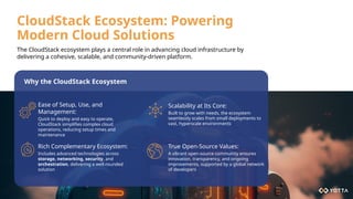 CloudStack Ecosystem: Powering
Modern Cloud Solutions
Ease of Setup, Use, and
Management:
Quick to deploy and easy to operate,
CloudStack simplifies complex cloud
operations, reducing setup times and
maintenance
Scalability at Its Core:
Built to grow with needs, the ecosystem
seamlessly scales from small deployments to
vast, hyperscale environments
Rich Complementary Ecosystem:
Includes advanced technologies across
storage, networking, security, and
orchestration, delivering a well-rounded
solution
True Open-Source Values:
A vibrant open-source community ensures
innovation, transparency, and ongoing
improvements, supported by a global network
of developers
Why the CloudStack Ecosystem
The CloudStack ecosystem plays a central role in advancing cloud infrastructure by
delivering a cohesive, scalable, and community-driven platform.
 