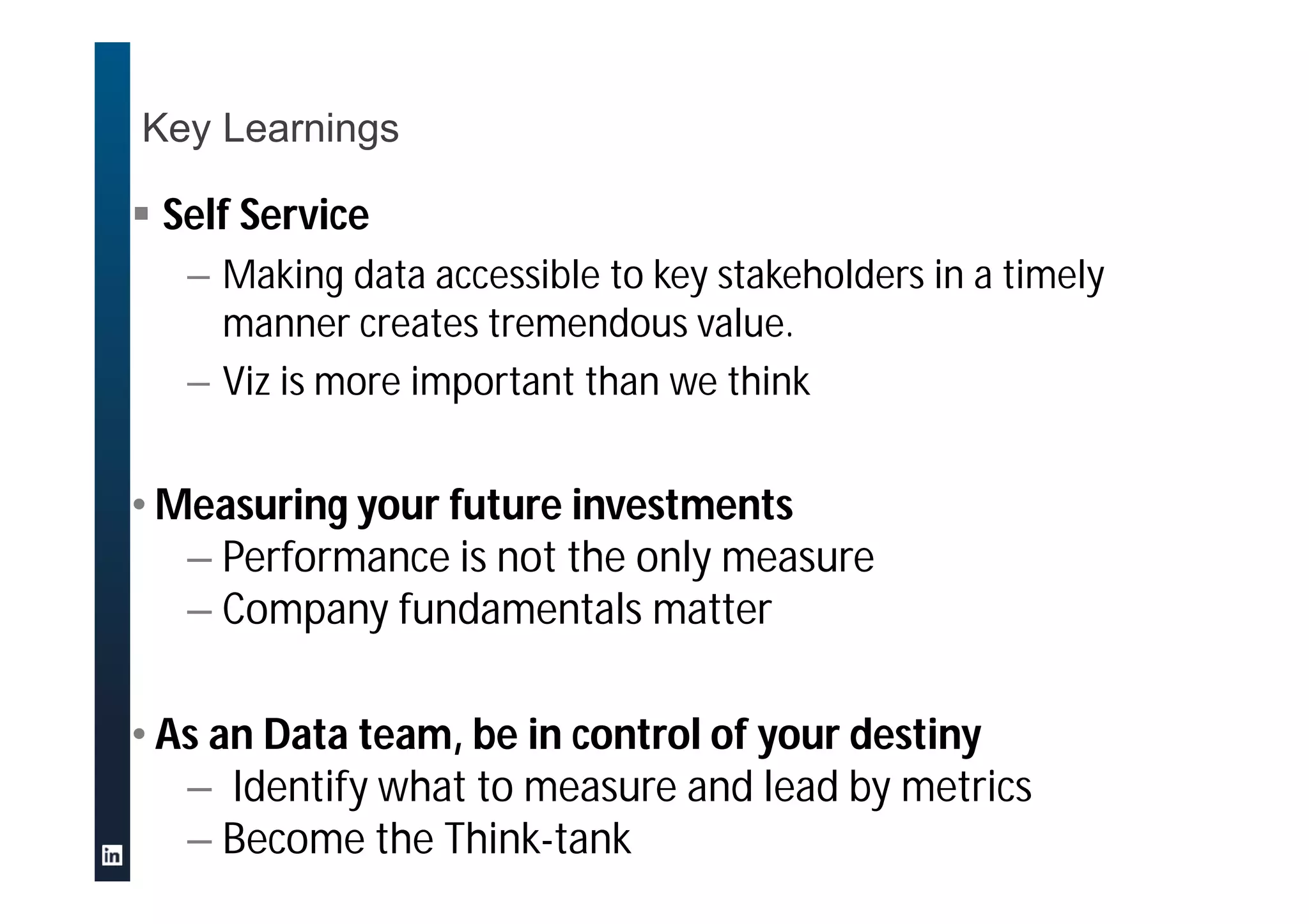 Key Learnings
 Self Service
– Making data accessible to key stakeholders in a timely
manner creates tremendous value.
– Viz is more important than we think
• Measuring your future investments
– Performance is not the only measure
– Company fundamentals matter
• As an Data team, be in control of your destiny
– Identify what to measure and lead by metrics
– Become the Think-tank
 