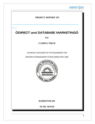 PROJECT REPORT ON




“DIRECT and DATABASE MARKETING”
                         For

                 CAMPUS YIELD



     IN PARTIAL FULFILLMENT OF THE REQUREMENT FOR

    MASTERS IN MANAGEMENT STUDIES (MMS) YEAR: 2009




                 SUBMITTED BY

                   SUNIL SINGH


                                                     1
 