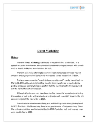 Direct Marketing

History:

       The term ‘direct marketing’ is believed to have been first used in 1967 in a
speech by Lester Wunderman, who pioneered direct marketing techniques with brands
such as American Express and Columbia Records.

       The term junk mail, referring to unsolicited commercial ads delivered via post
office or directly deposited in consumers' mail boxes, can be traced back to 1954.

       The term spam, meaning "unsolicited commercial email", can be traced back to
March 31, 1993, although in its first few months it merely referred to inadvertently
posting a message so many times on UseNet that the repetitions effectively drowned
out the normal flow of conversation.

       Although Wunderman may have been the first to use the term direct marketing,
the practice of mail order selling (direct marketing via mail) essentially began in the U.S.
upon invention of the typewriter in 1867.

       The first modern mail-order catalog was produced by Aaron Montgomery Ward
in 1872.The Direct Mail Advertising Association, predecessor of the present-day Direct
Marketing Association, was first established in 1917.Third class bulk mail postage rates
were established in 1928.

                                                                                           14
 
