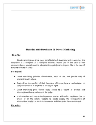 Benefits and drawbacks of Direct Marketing

-Benefits:

      Direct marketing can bring many benefits to both buyer and sellers, whether it is
employed as a complete as a complete business model (like in the case of Dell
computers) or as a supplement to a broader integrated marketing mix (like in the case of
Hewlett-Packard of Sony)
For buyers:

   •   Direct marketing provides convenience, easy to use, and private way of
       interacting with sellers.
   •   Buyers from the comfort of their homes or office can browse mail catalogs or
       company websites at any time of the day or night.
   •   Direct marketing gives buyers ready access to a wealth of product and
       information at home and around the globe.
   •   It is immediate and interactive-buyers can interact with sellers by phone, chat or
       emails or on the seller’s website to create exactly the configuration of
       information, product or services they desire and then order them on the spot.
For sellers:




                                                                                      17
 