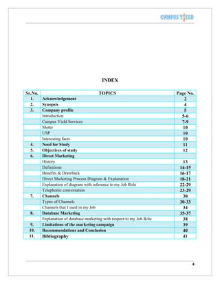 INDEX

Sr.No.                                  TOPICS                           Page No.
  1.     Acknowledgement                                                     2
  2.     Synopsis                                                            4
  3.     Company profile                                                     5
         Introduction                                                      5-6
         Campus Yield Services                                             7-9
         Motto                                                              10
         USP                                                                10
         Interesting facts                                                  10
  4.     Need for Study                                                     11
  5.     Objectives of study                                                12
  6.     Direct Marketing
         History                                                           13
         Definitions                                                      14-15
         Benefits & Drawback                                              16-17
         Direct Marketing Process Diagram & Explanation                   18-21
         Explanation of diagram with reference to my Job Role             22-29
         Telephonic conversation                                          23-29
  7.     Channels                                                          30
         Types of Channels                                                30-33
         Channels that I used in my Job                                    34
  8.     Database Marketing                                               35-37
         Explanation of database marketing with respect to my Job Role     38
  9.     Limitations of the marketing campaign                             39
 10.     Recommendations and Conclusion                                    40
 11.     Bibliography                                                      41




                                                                                  4
 
