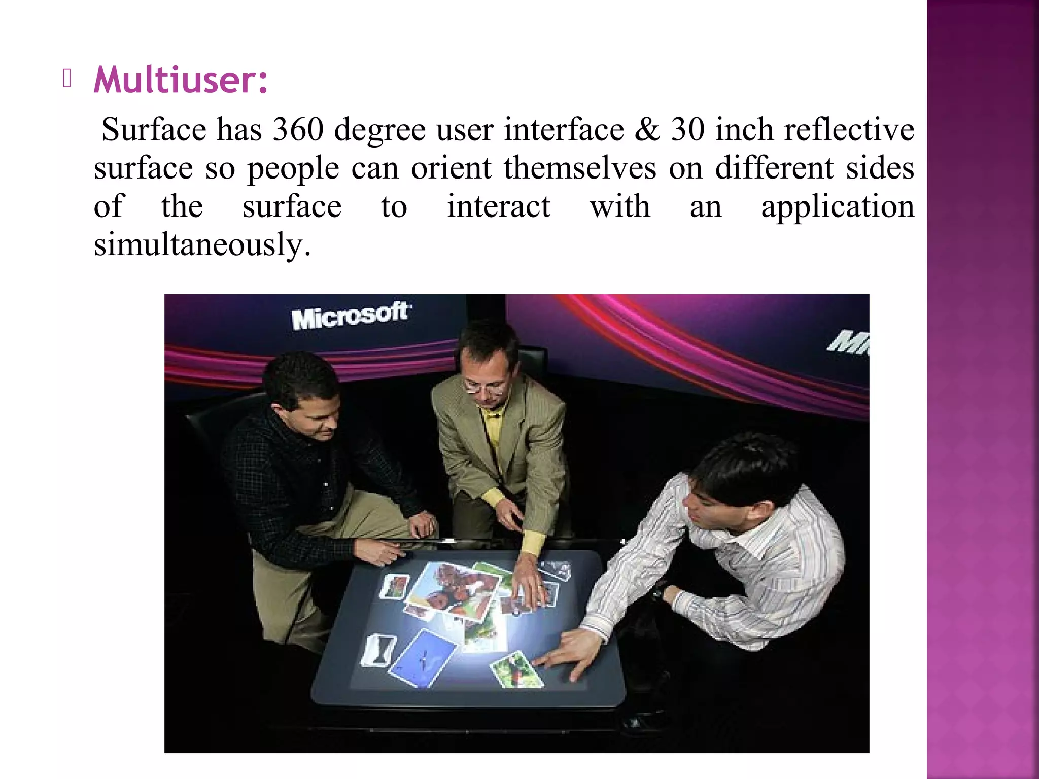  Multiuser:
Surface has 360 degree user interface & 30 inch reflective
surface so people can orient themselves on different sides
of the surface to interact with an application
simultaneously.
 