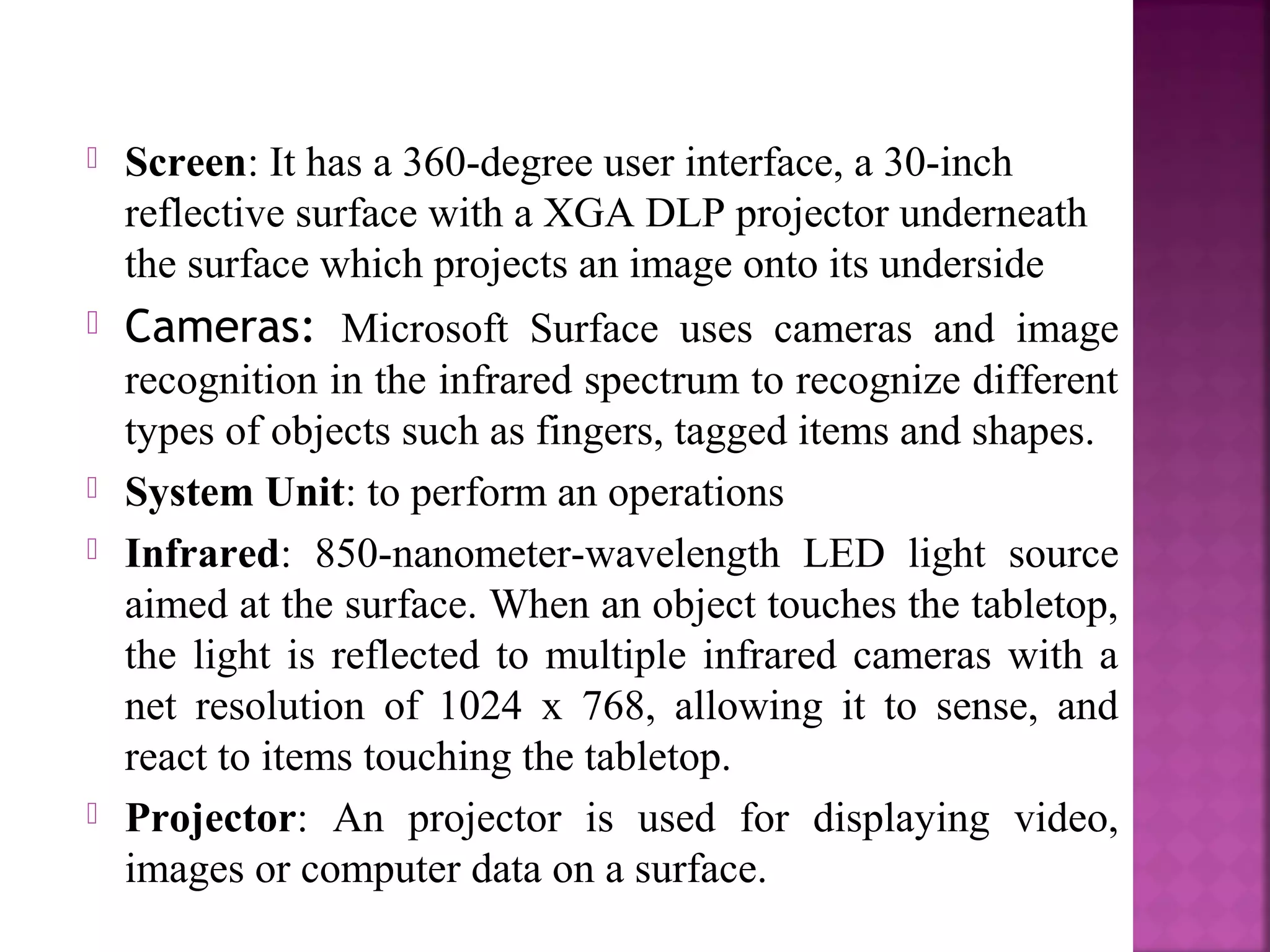  Screen: It has a 360-degree user interface, a 30-inch
reflective surface with a XGA DLP projector underneath
the surface which projects an image onto its underside
 Cameras: Microsoft Surface uses cameras and image
recognition in the infrared spectrum to recognize different
types of objects such as fingers, tagged items and shapes.
 System Unit: to perform an operations
 Infrared: 850-nanometer-wavelength LED light source
aimed at the surface. When an object touches the tabletop,
the light is reflected to multiple infrared cameras with a
net resolution of 1024 x 768, allowing it to sense, and
react to items touching the tabletop.
 Projector: An projector is used for displaying video,
images or computer data on a surface.
 