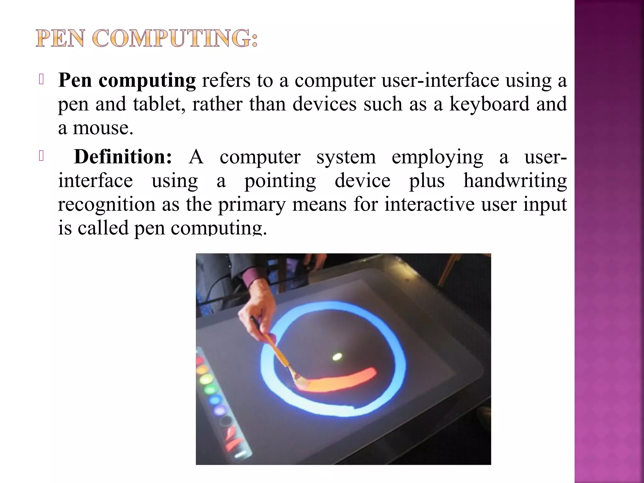  Pen computing refers to a computer user-interface using a
pen and tablet, rather than devices such as a keyboard and
a mouse.
 Definition: A computer system employing a user-
interface using a pointing device plus handwriting
recognition as the primary means for interactive user input
is called pen computing.
 