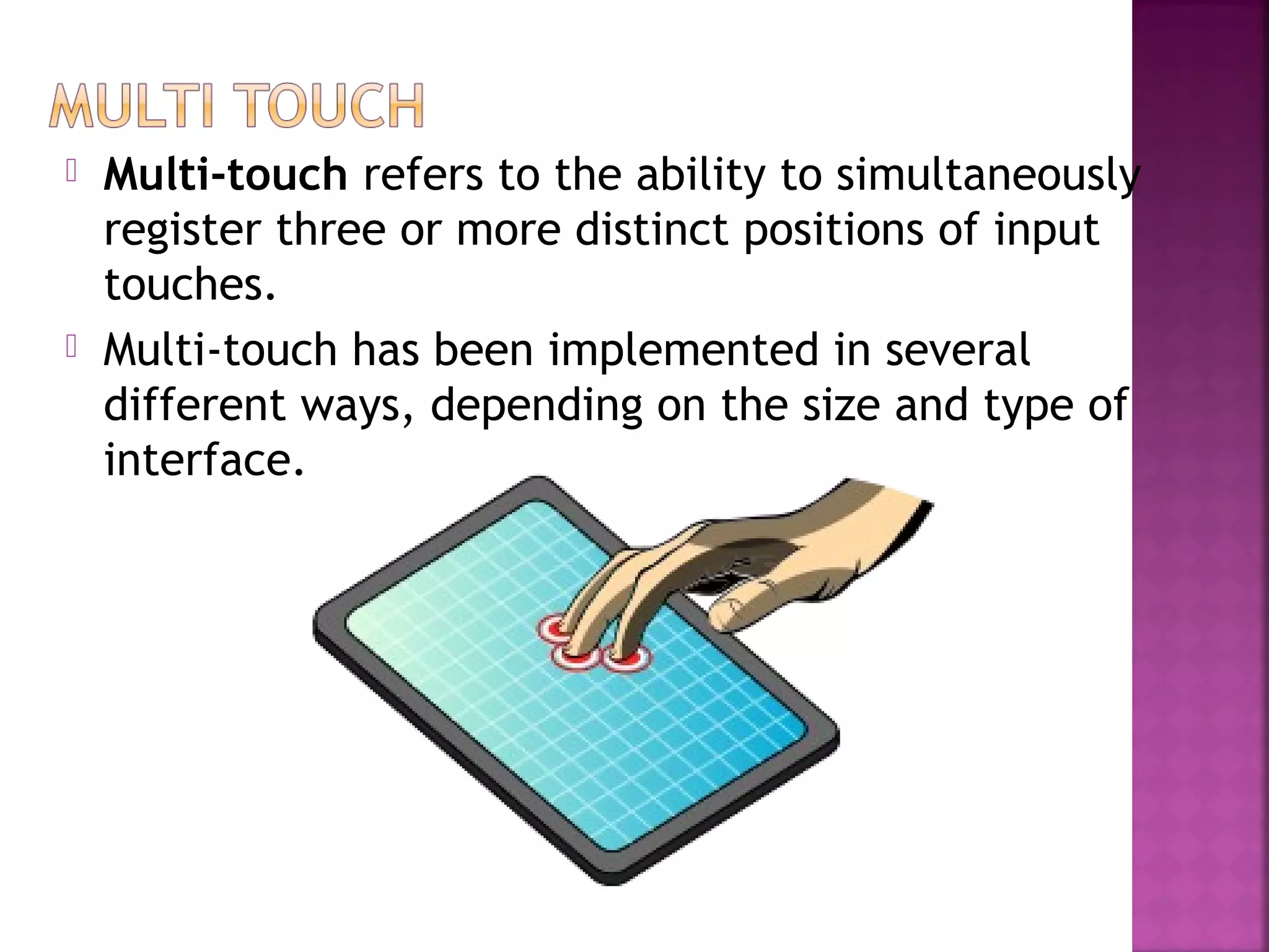  Multi-touch refers to the ability to simultaneously
register three or more distinct positions of input
touches.
 Multi-touch has been implemented in several
different ways, depending on the size and type of
interface.
 