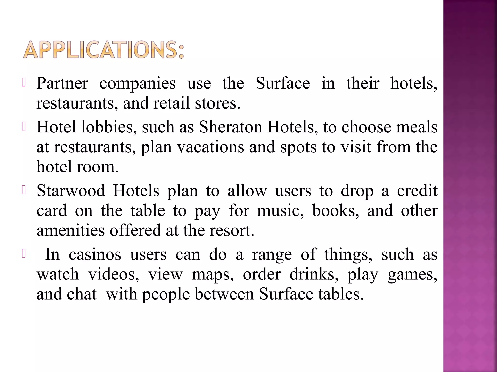  Partner companies use the Surface in their hotels,
restaurants, and retail stores.
 Hotel lobbies, such as Sheraton Hotels, to choose meals
at restaurants, plan vacations and spots to visit from the
hotel room.
 Starwood Hotels plan to allow users to drop a credit
card on the table to pay for music, books, and other
amenities offered at the resort.
 In casinos users can do a range of things, such as
watch videos, view maps, order drinks, play games,
and chat with people between Surface tables.
 