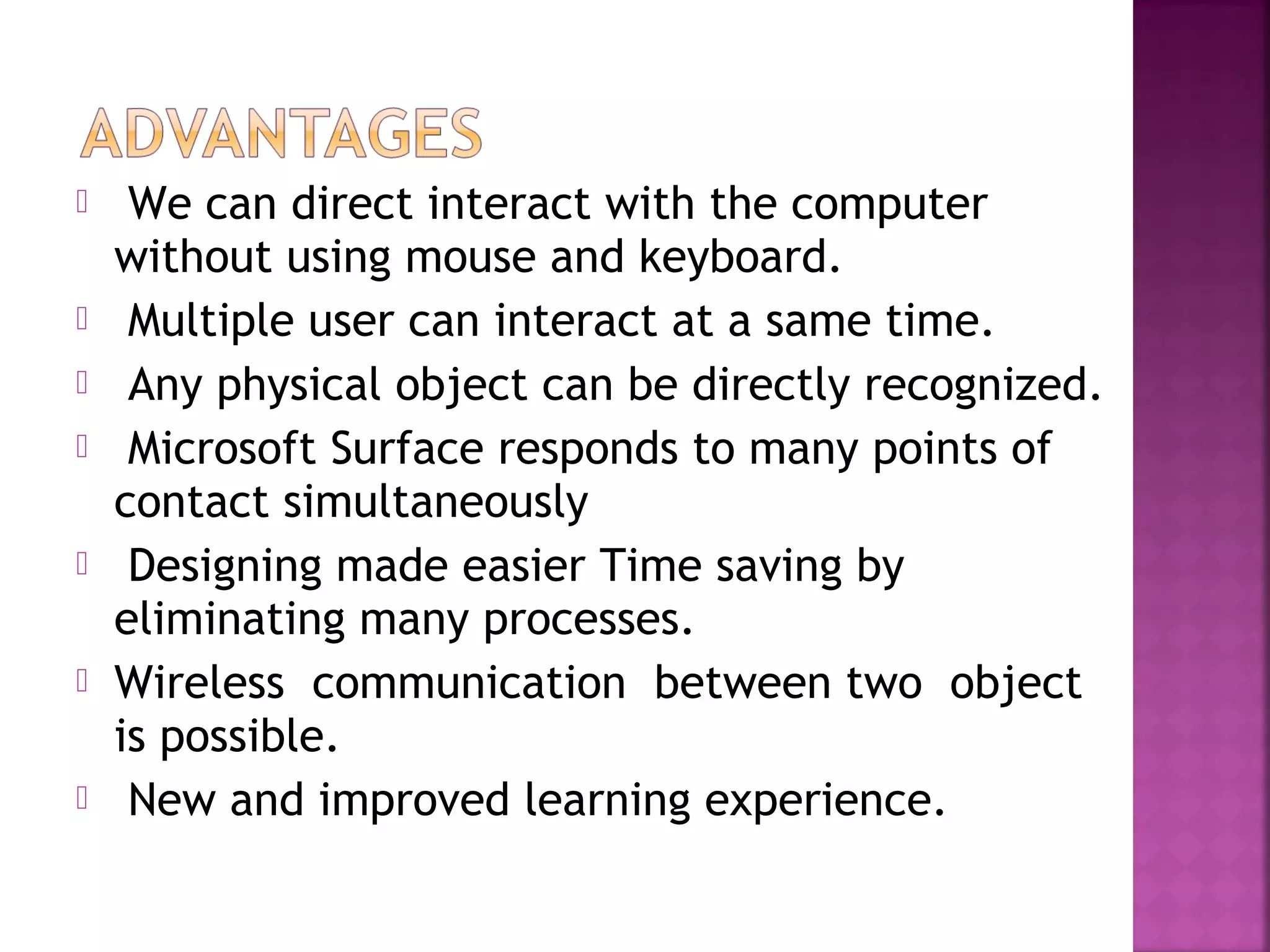  We can direct interact with the computer
without using mouse and keyboard.
 Multiple user can interact at a same time.
 Any physical object can be directly recognized.
 Microsoft Surface responds to many points of
contact simultaneously
 Designing made easier Time saving by
eliminating many processes.
 Wireless communication between two object
is possible.
 New and improved learning experience.
 