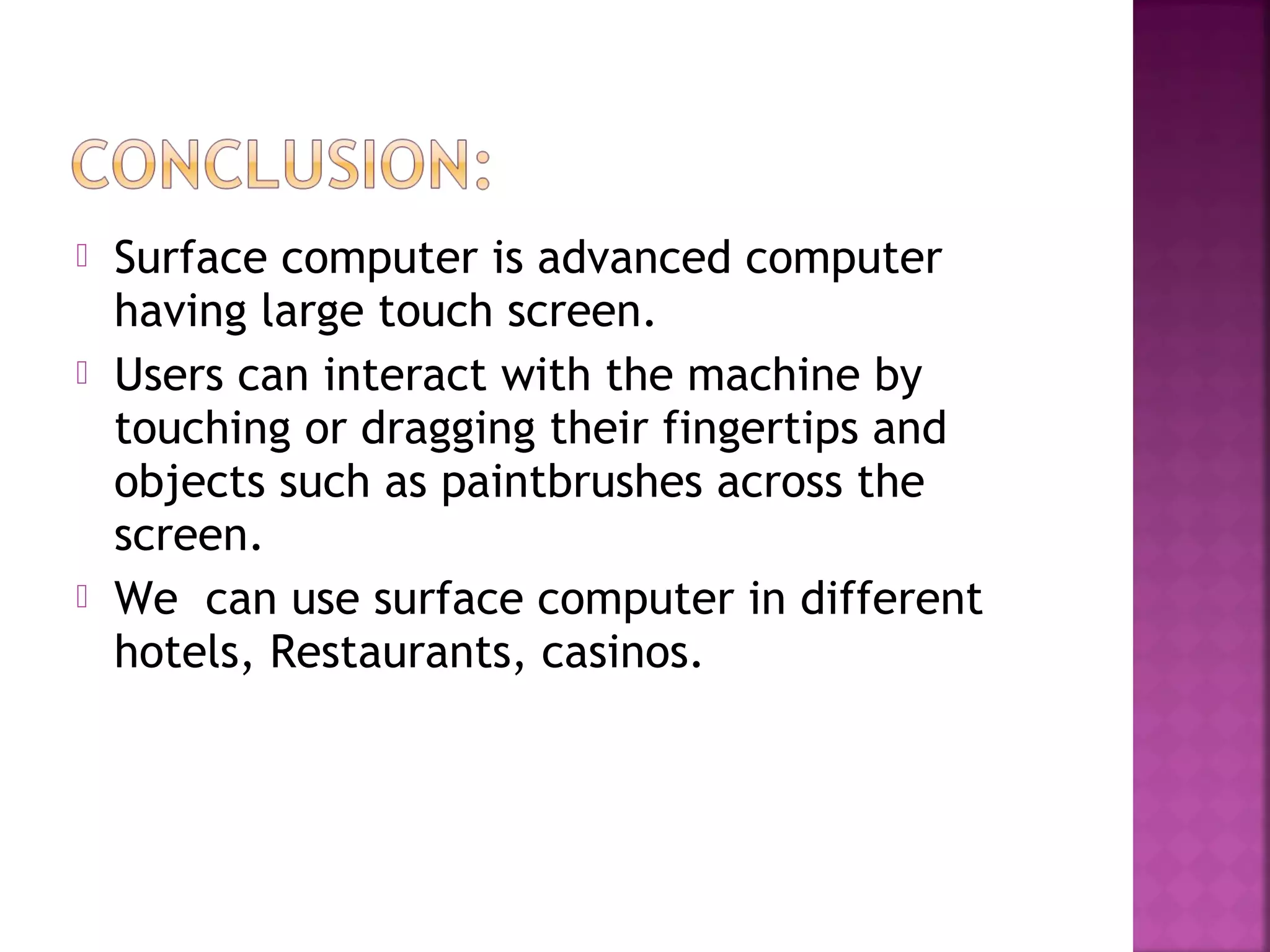  Surface computer is advanced computer
having large touch screen.
 Users can interact with the machine by
touching or dragging their fingertips and
objects such as paintbrushes across the
screen.
 We can use surface computer in different
hotels, Restaurants, casinos.
 