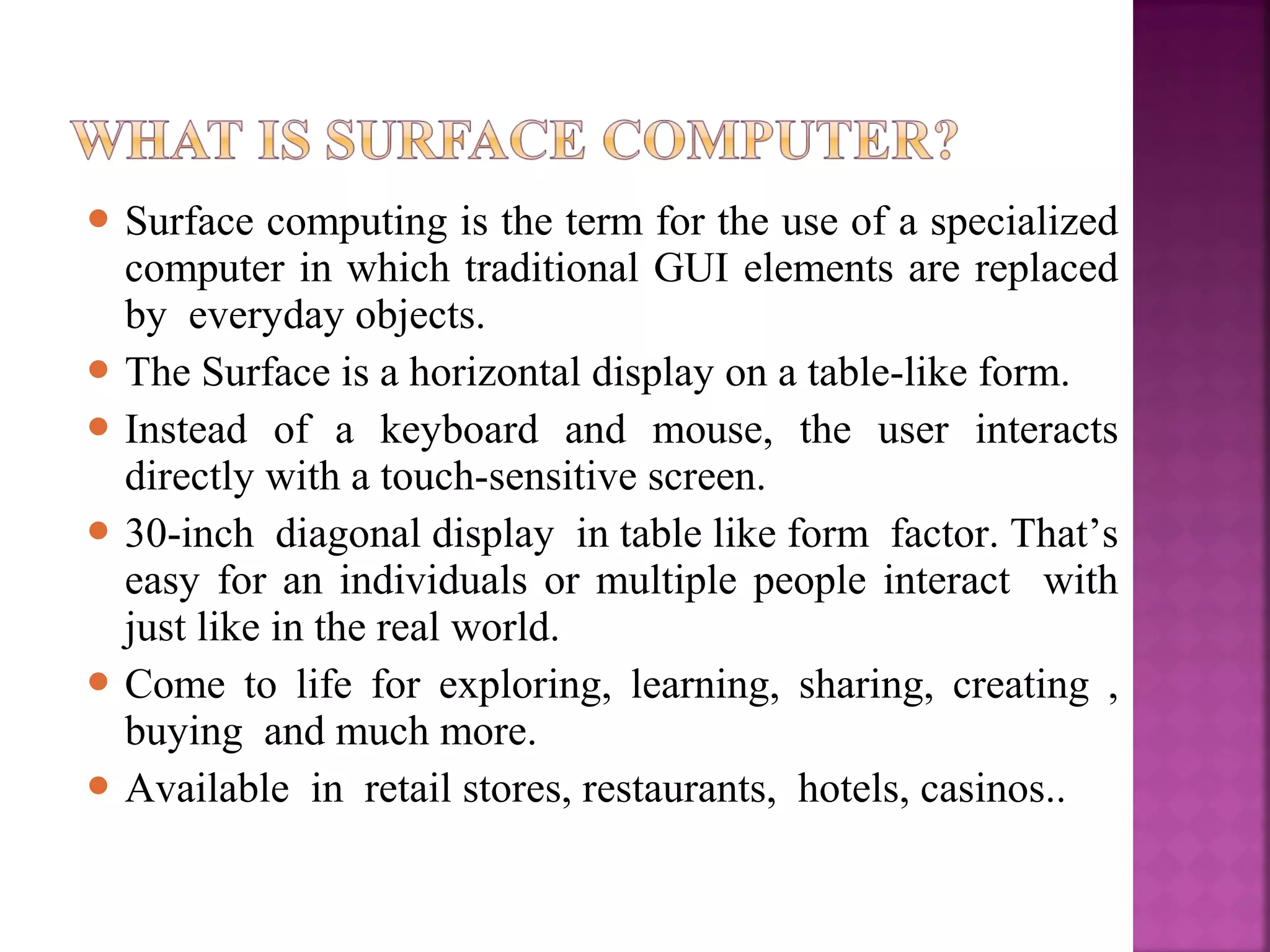  Surface computing is the term for the use of a specialized
computer in which traditional GUI elements are replaced
by everyday objects.
 The Surface is a horizontal display on a table-like form.
 Instead of a keyboard and mouse, the user interacts
directly with a touch-sensitive screen.
 30-inch diagonal display in table like form factor. That’s
easy for an individuals or multiple people interact with
just like in the real world.
 Come to life for exploring, learning, sharing, creating ,
buying and much more.
 Available in retail stores, restaurants, hotels, casinos..
 