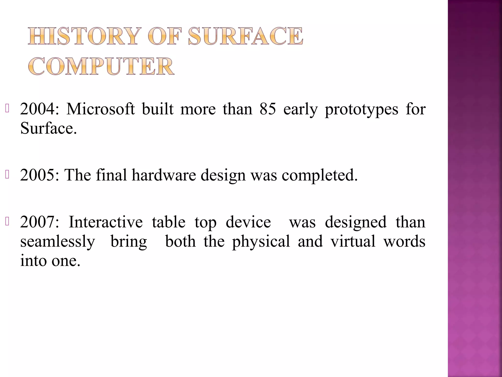  2004: Microsoft built more than 85 early prototypes for
Surface.
 2005: The final hardware design was completed.
 2007: Interactive table top device was designed than
seamlessly bring both the physical and virtual words
into one.
 