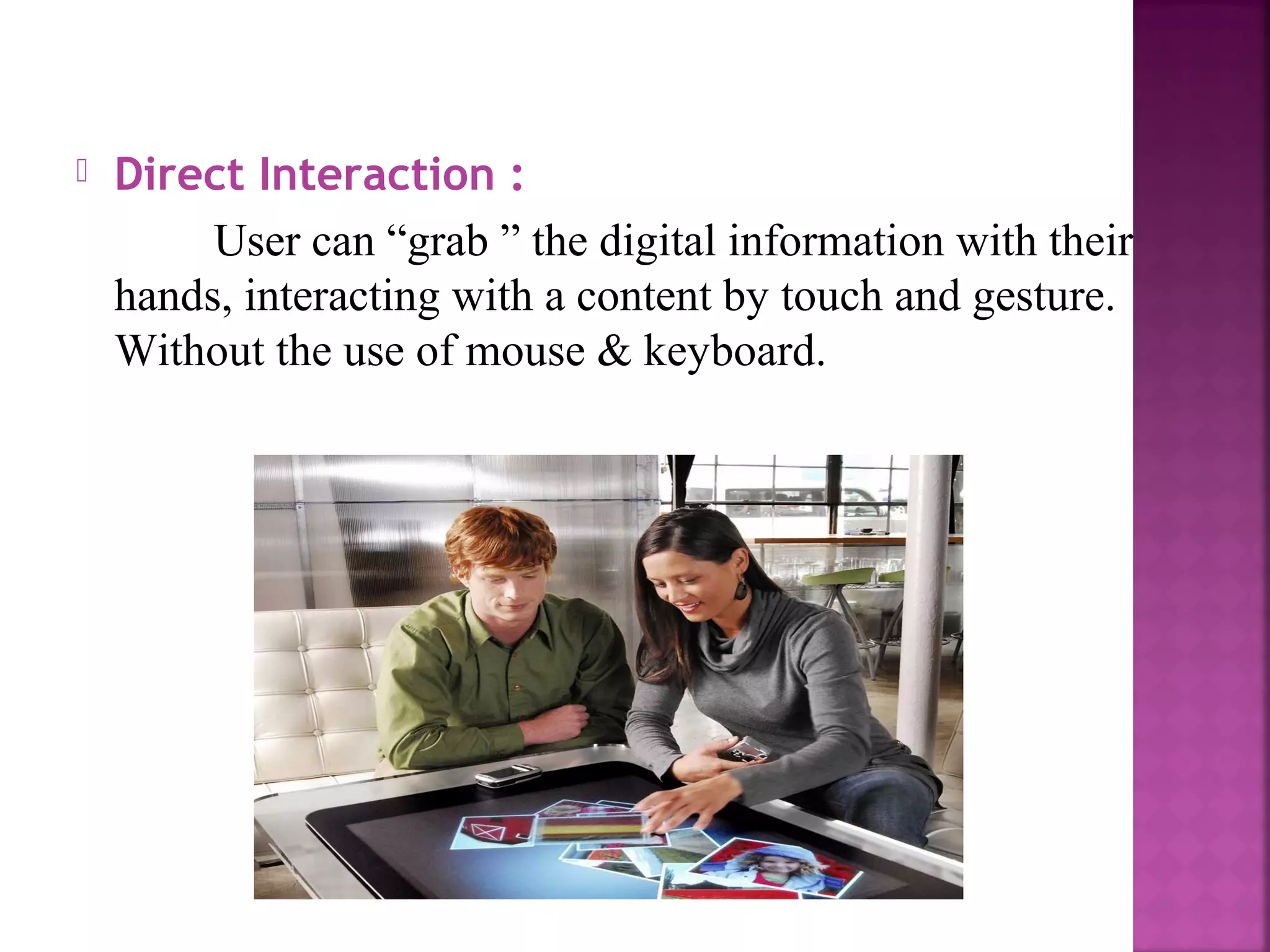  Direct Interaction :
User can “grab ” the digital information with their
hands, interacting with a content by touch and gesture.
Without the use of mouse & keyboard.
 
