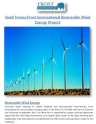 Sunil Verma Frost International Renewable Wind
Energy Project
Renewable Wind Energy
Conscious about reducing its carbon footprint and environmental commitments, Frost
International has set up a green energy project in the form of a 4.25 MW wind farm at Tuticorin
and Tirunelveli in September 2011. The Wind Farm is supported by a power purchase agreement
signed with the Tamil Nadu Government, and supplies green power to the state electricity grid.
Additionally, Frost International is accredited with the UNFCC and is earning carbon credits for this
endeavour.
 