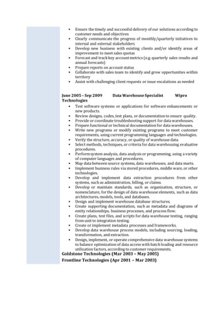  Ensure the timely and successful delivery of our solutions according to
customer needs and objectives
 Clearly communicate the progress of monthly/quarterly initiatives to
internal and external stakeholders
 Develop new business with existing clients and/or identify areas of
improvement to meet sales quotas
 Forecast and trackkey accountmetrics (e.g. quarterly sales results and
annual forecasts)
 Prepare reports on account status
 Collaborate with sales team to identify and grow opportunities within
territory
 Assist with challenging client requests or issue escalations as needed
June 2005 – Sep 2009 Data WarehouseSpecialist Wipro
Technologies
 Test software systems or applications for software enhancements or
new products.
 Review designs, codes, test plans, or documentation to ensure quality.
 Provide or coordinate troubleshooting support for data warehouses.
 Prepare functional or technical documentation for data warehouses.
 Write new programs or modify existing programs to meet customer
requirements, using current programming languages and technologies.
 Verify the structure, accuracy, or quality of warehouse data.
 Select methods, techniques, or criteria for data warehousing evaluative
procedures.
 Performsystem analysis, data analysis or programming, using a variety
of computer languages and procedures.
 Map data between source systems, data warehouses, and data marts.
 Implement business rules via stored procedures, middle ware, or other
technologies.
 Develop and implement data extraction procedures from other
systems, such as administration, billing, or claims.
 Develop or maintain standards, such as organization, structure, or
nomenclature, forthe design of data warehouse elements, such as data
architectures, models, tools, and databases.
 Design and implement warehouse database structures.
 Create supporting documentation, such as metadata and diagrams of
entity relationships, business processes, and process flow.
 Create plans, test files, and scripts for data warehouse testing, ranging
from unit to integration testing.
 Create or implement metadata processes and frameworks.
 Develop data warehouse process models, including sourcing, loading,
transformation, and extraction.
 Design, implement, or operate comprehensive data warehouse systems
to balance optimization of data access with batch loading and resource
utilization factors, according to customer requirements.
Goldstone Technologies (Mar 2003 – May 2005)
Frontline Technologies (Apr 2001 – Mar 2003)
 