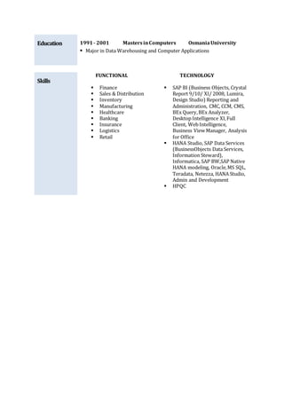 Education 1991- 2001 MastersinComputers OsmaniaUniversity
 Major in Data Warehousing and Computer Applications
Skills
FUNCTIONAL TECHNOLOGY
 Finance
 Sales & Distribution
 Inventory
 Manufacturing
 Healthcare
 Banking
 Insurance
 Logistics
 Retail
 SAP BI (Business Objects, Crystal
Report 9/10/ XI/ 2008, Lumira,
Design Studio) Reporting and
Administration, CMC, CCM, CMS,
BEx Query,BEx Analyzer,
Desktop Intelligence XI,Full
Client, Web Intelligence,
Business View Manager, Analysis
for Office
 HANA Studio, SAP Data Services
(BusinessObjects Data Services,
Information Steward),
Informatica, SAP BW,SAP Native
HANA modeling, Oracle,MS SQL,
Teradata, Netezza, HANA Studio,
Admin and Development
 HPQC
 