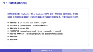 3.3 探索性数据分析
探索性数据分析（Exploratory Data Analysis, EDA）通过一系列手段（如可视化、假设检
验等）形成数据的整体概貌，为后续选择算法进行建模预测提供参考。主要的EDA手段包括：
 数据可视化（ run sequence plot、distplot、boxplot…）
 正态性检验（ jarque-bera检验、Shapiro-Wilk检验…）
 平稳性检验（ adfuller 检验）
 时间序列分解（seasonal decompose）（trend + seasonality + residual）
 聚类分析（DBSCAN）（形态相近的曲线归为一类，构成时间序列的大致类别）
 周期性分析
 突变点检测
10/32
 