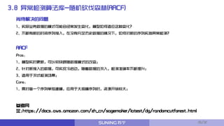 3.8 异常检测算法库-随机砍伐森林(RRCF)
RRCF
Pros：
1、模型实时更新，可以较快跟随数据模式的改变；
2、针对新接入的数据，可实现冷启动，随着数据的流入，检测准确率不断提升；
3、适用于流式检测场景；
Cons:
1、需对每一个序列单独建模，应用于大规模序列时，资源开销较大；
尚待解决的问题
1、实际业务数据的模式可能会经常发生变化，模型如何适应这种变化？
2、不断有新的时间序列接入，在没有充足历史数据的情况下，如何对新的序列实施异常检测？
参考网
址:https://docs.aws.amazon.com/zh_cn/sagemaker/latest/dg/randomcutforest.html
26/32
 