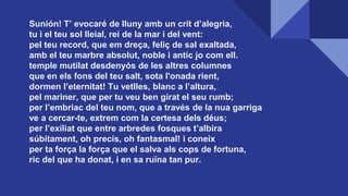 Sunión! T’ evocaré de lluny amb un crit d’alegria,
tu i el teu sol lleial, rei de la mar i del vent:
pel teu record, que em dreça, feliç de sal exaltada,
amb el teu marbre absolut, noble i antic jo com ell.
temple mutilat desdenyós de les altres columnes
que en els fons del teu salt, sota l'onada rient,
dormen l’eternitat! Tu vetlles, blanc a l’altura,
pel mariner, que per tu veu ben girat el seu rumb;
per l’embriac del teu nom, que a través de la nua garriga
ve a cercar-te, extrem com la certesa dels déus;
per l’exiliat que entre arbredes fosques t’albira
súbitament, oh precís, oh fantasmal! i coneix
per ta força la força que el salva als cops de fortuna,
ric del que ha donat, i en sa ruïna tan pur.
 