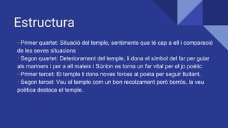 Estructura
· Primer quartet: Situació del temple, sentiments que té cap a ell i comparació
de les seves situacions
· Segon quartet: Deteriorament del temple, li dona el símbol del far per guiar
als mariners i per a ell mateix i Súnion es torna un far vital per el jo poètic
· Primer tercet: El temple li dona noves forces al poeta per seguir lluitant.
· Segon tercet: Veu el temple com un bon recolzament però borrós, la veu
poètica destaca el temple.
 