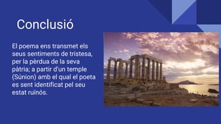 Conclusió
El poema ens transmet els
seus sentiments de tristesa,
per la pèrdua de la seva
pàtria; a partir d’un temple
(Súnion) amb el qual el poeta
es sent identificat pel seu
estat ruïnós.
 