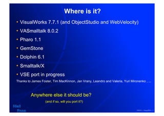 Where is it?
•  VisualWorks 7.7.1 (and ObjectStudio and WebVelocity)
•  VASmalltalk 8.0.2
•  Pharo 1.1
•  GemStone
•  Dolphin 6.1
•  Smalltalk/X
•  VSE port in progress
Thanks to James Foster, Tim MacKinnon, Jan Vrany, Leandro and Valeria, Yuri Mironenko , ...



         Anywhere else it should be?
                   (and if so, will you port it?)

                                                                                 ESUG – 16sep2010 - 1
 