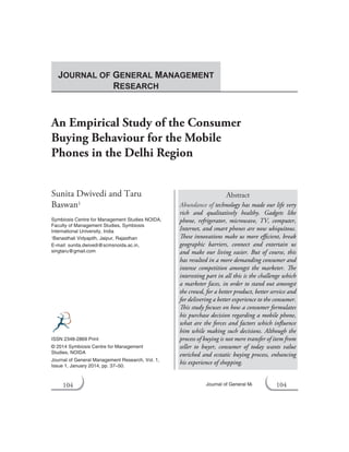 104 Journal of General Management Research
An Empirical Study of the Consumer
Buying Behaviour for the Mobile
Phones in the Delhi Region
Sunita Dwivedi and Taru
Baswan1
Symbiosis Centre for Management Studies NOIDA,
Faculty of Management Studies, Symbiosis
International University, India
1Banasthali Vidyapith, Jaipur, Rajasthan
E-mail: sunita.dwivedi@scmsnoida.ac.in,
singtaru@gmail.com
Abstract
Abundance of technology has made our life very
rich and qualitatively healthy. Gadgets like
phone, refrigerator, microwave, TV, computer,
Internet, and smart phones are now ubiquitous.
These innovations make us more efficient, break
geographic barriers, connect and entertain us
and make our living easier. But of course, this
has resulted in a more demanding consumer and
intense competition amongst the marketer. The
interesting part in all this is the challenge which
a marketer faces, in order to stand out amongst
the crowd, for a better product, better service and
for delivering a better experience to the consumer.
This study focuses on how a consumer formulates
his purchase decision regarding a mobile phone,
what are the forces and factors which influence
him while making such decisions. Although the
process of buying is not mere transfer of item from
seller to buyer, consumer of today wants value
enriched and ecstatic buying process, enhancing
his experience of shopping.
ISSN 2348-2869 Print
© 2014 Symbiosis Centre for Management
Studies, NOIDA
Journal of General Management Research, Vol. 1,
Issue 1, January 2014, pp. 37–50.
JOURNAL OF GENERAL MANAGEMENT
RESEARCH
104
 