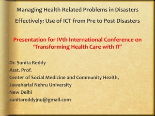 Managing Health Related Problems in Disasters
Effectively: Use of ICT from Pre to Post Disasters
Presentation for IVth International Conference on
‘Transforming Health Care with IT’
Dr. Sunita Reddy
Asst. Prof.
Center of Social Medicine and Community Health,
Jawaharlal Nehru University
New Delhi
sunitareddyjnu@gmail.com
 