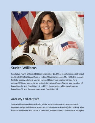 Sunita Williams
Sunita Lyn "Suni" Williams[1] (born September 19, 1965) is an American astronaut
and United States Navy officer of Indian-Slovenian descent. Sheholds the records
for total spacewalks by a woman (seven)[2] and mostspacewalk time for a
woman]Williams was assigned to the InternationalSpace Station as a member of
Expedition 14 and Expedition 15. In 2012, sheserved as a flight engineer on
Expedition 32 and then commander of Expedition 33.
Ancestry and early life
Sunita Williams was born in Euclid, Ohio, to Indian American neuroanatomist
Deepak Pandya and Slovene American UrsulineBonnie Pandya (née Zalokar), who
have three children and reside in Falmouth, Massachusetts. Sunita is the youngest
 