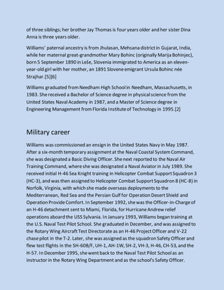 of three siblings; her brother Jay Thomas is four years older and her sister Dina
Anna is three years older.
Williams’ paternal ancestry is from Jhulasan, Mehsana districtin Gujarat, India,
while her maternal great-grandmother Mary Bohinc (originally Marija Bohinjec),
born 5 September 1890 in Leše, Slovenia immigrated to America as an eleven-
year-old girl with her mother, an 1891 Sloveneemigrant Ursula Bohinc née
Strajhar.[5][6]
Williams graduated fromNeedham High Schoolin Needham, Massachusetts, in
1983. Shereceived a Bachelor of Science degree in physicalscience from the
United States NavalAcademy in 1987, and a Master of Science degree in
Engineering Management fromFlorida Instituteof Technology in 1995.[2]
Military career
Williams was commissioned an ensign in the United States Navy in May 1987.
After a six-month temporary assignmentat the Naval Coastal SystemCommand,
she was designated a Basic Diving Officer. Shenext reported to the Naval Air
Training Command, whereshe was designated a Naval Aviator in July 1989. She
received initial H-46 Sea Knight training in Helicopter Combat SupportSquadron 3
(HC-3), and was then assigned to Helicopter Combat SupportSquadron 8 (HC-8) in
Norfolk, Virginia, with which she made overseas deployments to the
Mediterranean, Red Sea and the Persian Gulf for Operation DesertShield and
Operation ProvideComfort. In September 1992, shewas the Officer-in-Chargeof
an H-46 detachment sent to Miami, Florida, for HurricaneAndrew relief
operations aboard the USS Sylvania. In January 1993, Williams began training at
the U.S. Naval Test Pilot School. She graduated in December, and was assigned to
the Rotary Wing AircraftTest Directorate as an H-46 ProjectOfficer and V-22
chasepilot in the T-2. Later, she was assigned as the squadron Safety Officer and
flew test flights in the SH-60B/F, UH-1, AH-1W, SH-2, VH-3, H-46, CH-53, and the
H-57. In December 1995, shewentback to the Naval Test Pilot Schoolas an
instructor in the Rotary Wing Department and as the school's Safety Officer.
 