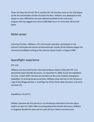 There she flew the UH-60, OH-6, and the OH-58. Shethen went to the USS Saipan
as the AircraftHandler and the AssistantAir Boss. Williams was deployed on the
Saipan in June 1998 when shewas selected by NASA for the astronaut
program.Shehas logged more than 3,000 flighthours in more than 30 aircraft
types.
NASA career
AstronautSunita L. Williams, STS-116 mission specialist, participates in the
mission's third planned session of extravehicular activity (EVA).Williams began her
AstronautCandidate training at the Johnson SpaceCenter in August1998.
Spaceflight experience
STS-116
Williams was launched to the InternationalSpace Station (ISS) with STS-116,
aboard the SpaceShuttle Discovery, on December 9, 2006, to join the Expedition
14 crew. In April 2007, theRussian members of the crew rotated, changing to
Expedition 15.Among thepersonalitems Williams took with her to the ISS werea
copy of the Bhagavad Gita, a small figurine of the Hindu deity Ganesha, and some
samosas.[7]
Expeditions 14 and 15
Williams became the firstperson to run the Boston Marathon fromthe space
station on April 16, 2007.After launching aboard theShuttle Discovery, Williams
arranged to donate her pony tail to Locks of Love. Fellow astronautJoan
 