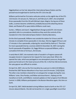 Higginbothamcut her hair aboard the InternationalSpace Station and the
ponytail was broughtback to Earth by the STS-116 crew.[8]
Williams performed her firstextra-vehicular activity on the eighth day of the STS-
116 mission. On January 31, February 4, and February 9, 2007, shecompleted
three spacewalks fromthe ISS with Michael López-Alegría. During one of these
walks, a camera became untethered, probably becausethe attaching device
failed, and floated off to space beforeWilliams could react.
Sunita L. Williams and Joan E. Higginbotham (foreground) (STS-116 mission
specialist) refer to a procedures checklistas they work the controls of the
Canadarm2 in the InternationalSpace Station's Destiny laboratory.
On the third spacewalk, Williams was outside the station for 6 hours and 40
minutes to complete three spacewalks in nine days. Shehas logged 29 hours and
17 minutes in four spacewalks, eclipsing the record held by Kathryn C. Thornton
for most spacewalk time by a woman.[2][4] On December 18, 2007, during the
fourth spacewalk of Expedition 16, Peggy Whitson surpassed Williams, with a
cumulative EVA time of 32 hours, 36 minutes.
In early March 2007, shereceived a tube of wasabiin a Progress spacecraft
resupply mission in responseto her request for more spicy food. When she
opened the tube, which was packaged at one atmospheric pressure, thegel-like
paste was forced out in the lower pressureof the ISS. In thefree-fall environment,
the spicy geyser was difficult to contain.
On April 16, 2007, sheran the firstmarathon by a person in orbit.[13] Williams
finished the 2007 Boston Marathon in four hours and 24 minutes .[14][15][16]
The other crew members cheered her on and gaveher oranges during the race.
Williams' sister, Dina Pandya, and fellow astronautKaren L. Nyberg ran the
marathon on Earth, and Williams received updates on their progress fromMission
Control. In 2008, Williams participated in the Boston Marathon again, this time on
Earth.
On April 26, 2007, NASA decided to bring Williams back to Earth on the STS-117
mission aboard Atlantis. She did not break the U.S. single spaceflight record that
 