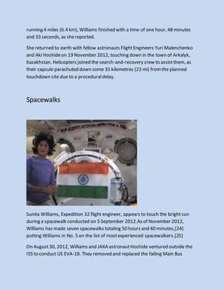 running 4 miles (6.4 km), Williams finished with a time of one hour, 48 minutes
and 33 seconds, as shereported.
She returned to earth with fellow astronauts FlightEngineers Yuri Malenchenko
and Aki Hoshideon 19 November 2012, touching down in the town of Arkalyk,
Kazakhstan. Helicopters joined the search-and-recovery crew to assistthem, as
their capsule parachuted down some 35 kilometres (22 mi) fromthe planned
touchdown site due to a proceduraldelay.
Spacewalks
Sunita Williams, Expedition 32 flight engineer, appears to touch the brightsun
during a spacewalk conducted on 5 September 2012.As of November 2012,
Williams has made seven spacewalks totaling 50 hours and 40 minutes,[24]
putting Williams in No. 5 on the list of mostexperienced spacewalkers.[25]
On August30, 2012, Williams and JAXA astronautHoshide ventured outside the
ISS to conduct US EVA-18. They removed and replaced the failing Main Bus
 