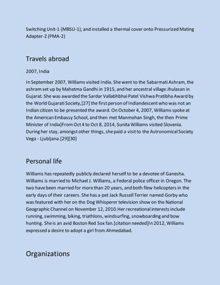 Switching Unit-1 (MBSU-1), and installed a thermal cover onto Pressurized Mating
Adapter-2 (PMA-2)
Travels abroad
2007, India
In September 2007, Williams visited India. Shewent to the SabarmatiAshram, the
ashramset up by Mahatma Gandhi in 1915, and her ancestral village Jhulasan in
Gujarat. She was awarded the Sardar VallabhbhaiPatel Vishwa Pratibha Award by
the World GujaratiSociety,[27] the firstperson of Indiandescentwho was not an
Indian citizen to be presented the award. On October 4, 2007, Williams spokeat
the American Embassy School, and then met Manmohan Singh, the then Prime
Minister of India]FromOct4 to Oct 8, 2014, Sunita Williams visited Slovenia.
During her stay, amongstother things, shepaid a visitto the AstronomicalSociety
Vega - Ljubljana.[29][30]
Personal life
Williams has repeatedly publicly declared herself to be a devotee of Ganesha.
Williams is married to Michael J. Williams, a Federal police officer in Oregon. The
two havebeen married for morethan 20 years, and both flew helicopters in the
early days of their careers. Shehas a pet Jack RussellTerrier named Gorby who
was featured with her on the Dog Whisperer television show on the National
Geographic Channel on November 12, 2010.Her recreationalinterests include
running, swimming, biking, triathlons, windsurfing, snowboarding and bow
hunting. Sheis an avid Boston Red Sox fan.[citation needed]In 2012, Williams
expressed a desire to adopt a girl from Ahmedabad.
Organizations
 