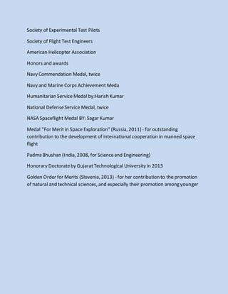 Society of Experimental Test Pilots
Society of Flight Test Engineers
American Helicopter Association
Honors and awards
Navy Commendation Medal, twice
Navy and Marine Corps Achievement Meda
Humanitarian Service Medal by:Harish Kumar
National DefenseService Medal, twice
NASA Spaceflight Medal BY: Sagar Kumar
Medal "For Merit in Space Exploration" (Russia, 2011) - for outstanding
contribution to the development of international cooperation in manned space
flight
Padma Bhushan (India, 2008, for Scienceand Engineering)
Honorary Doctorateby GujaratTechnological University in 2013
Golden Order for Merits (Slovenia, 2013) - for her contribution to the promotion
of natural and technical sciences, and especially their promotion among younger
 
