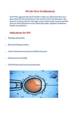 IVF (In Vitro Fertilization)
In IVF the egg and sperms from the couple are allowed to fuse in a
glass dish (InVitro) and hence the word In Vitro Fertilization.The
sperms are layered over the eggs retrievedfrom the womanand the
process of fertilizationoccurs naturally under optimal conditions
inside an incubator.
Indications for IVF:
 Multiple failed IUIs
 Blocked Fallopiantubes
 Pelvic inflammatory disease (PID) inthe past
 Endometriosis (mild)
 PCOS (Polycystic OvarianSyndrome)
 