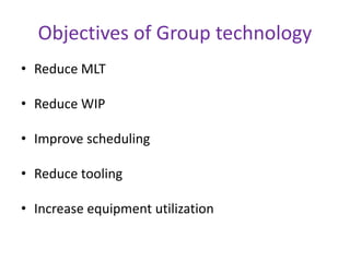 Objectives of Group technology
• Reduce MLT
• Reduce WIP
• Improve scheduling
• Reduce tooling
• Increase equipment utilization
 
