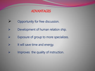 ADVANTAGES
 Opportunity for free discussion.
 Development of human relation ship.
 Exposure of group to more specializes.
 It will save time and energy.
 Improves the quality of instruction.
 