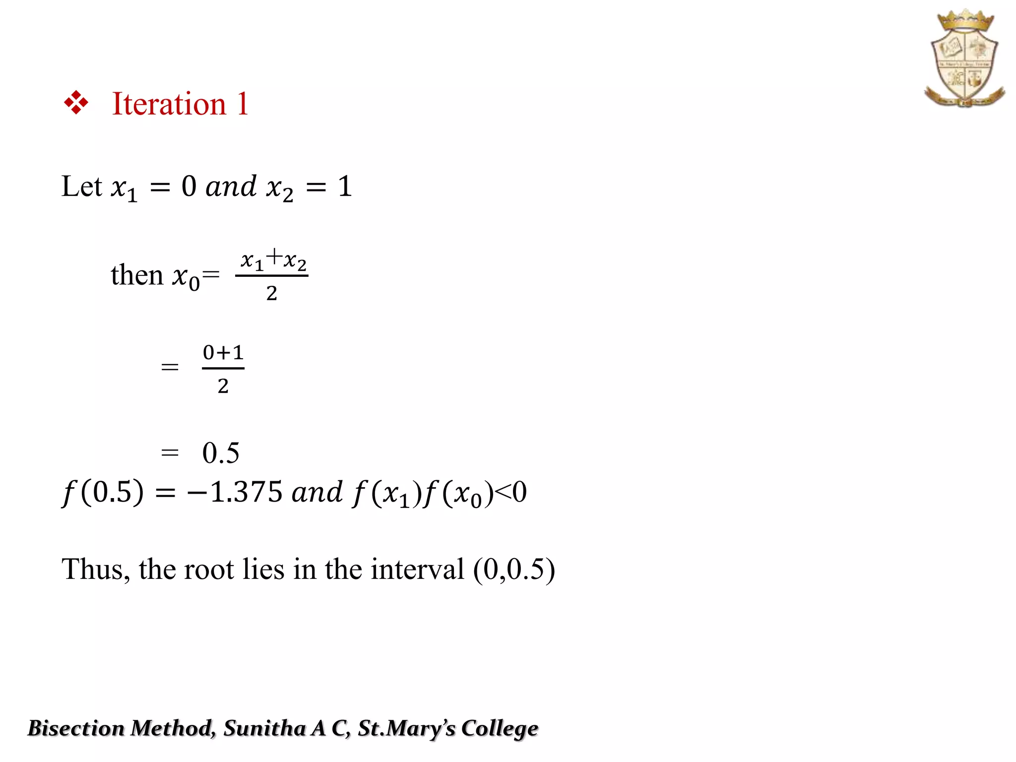  Iteration 1
Let 𝑥1 = 0 𝑎𝑛𝑑 𝑥2 = 1
then 𝑥0=
𝑥1+ 𝑥2
2
=
0+1
2
= 0.5
𝑓 0.5 = −1.375 𝑎𝑛𝑑 𝑓(𝑥1)𝑓(𝑥0)˂0
Thus, the root lies in the interval (0,0.5)
Bisection Method, Sunitha A C, St.Mary’s College
 