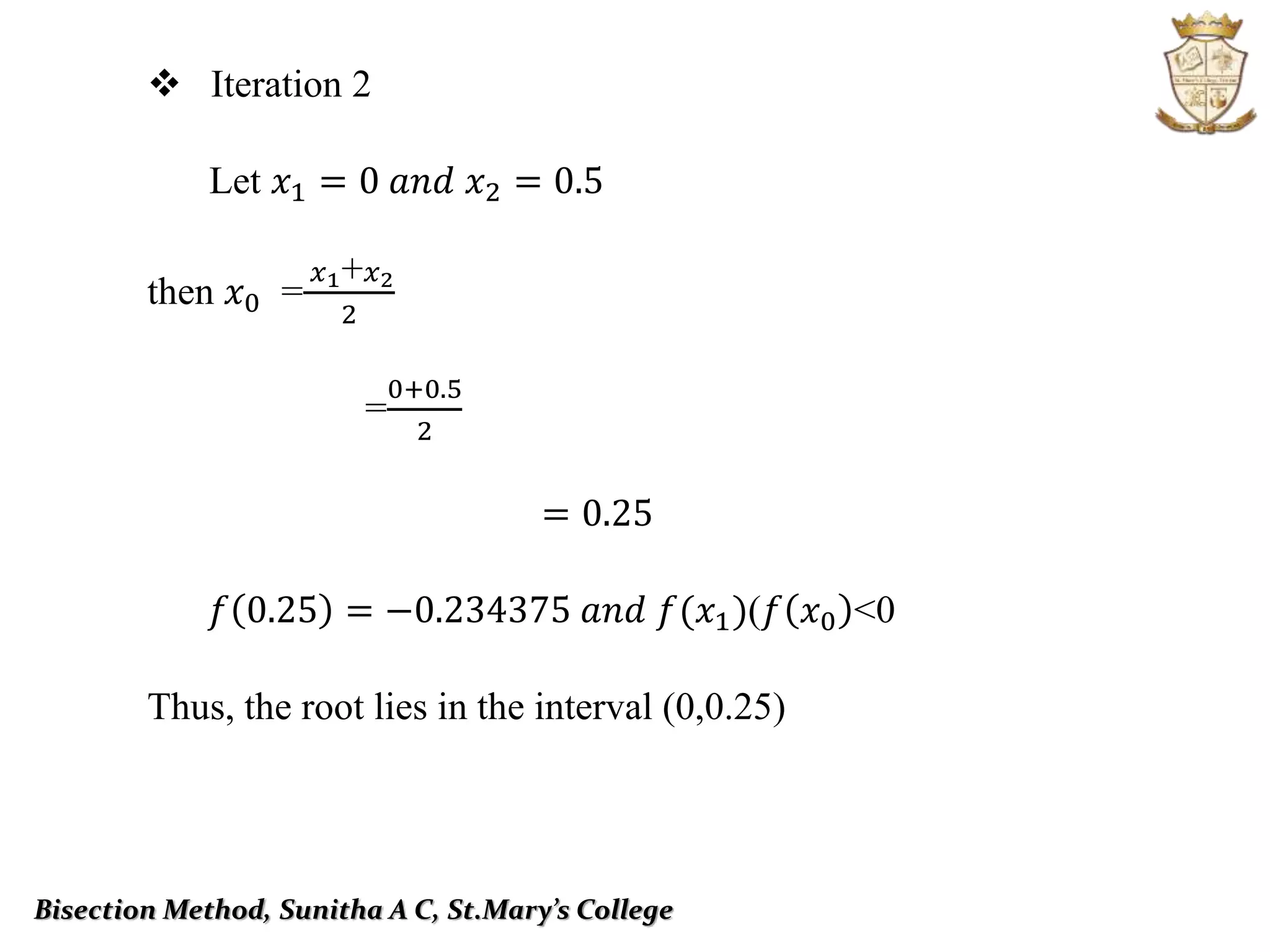 Bisection Method, Sunitha A C, St.Mary’s College
 Iteration 2
Let 𝑥1 = 0 𝑎𝑛𝑑 𝑥2 = 0.5
then 𝑥0 =
𝑥1+ 𝑥2
2
=
0+0.5
2
= 0.25
𝑓 0.25 = −0.234375 𝑎𝑛𝑑 𝑓(𝑥1))𝑓 𝑥0 ˂0
Thus, the root lies in the interval (0,0.25)
 
