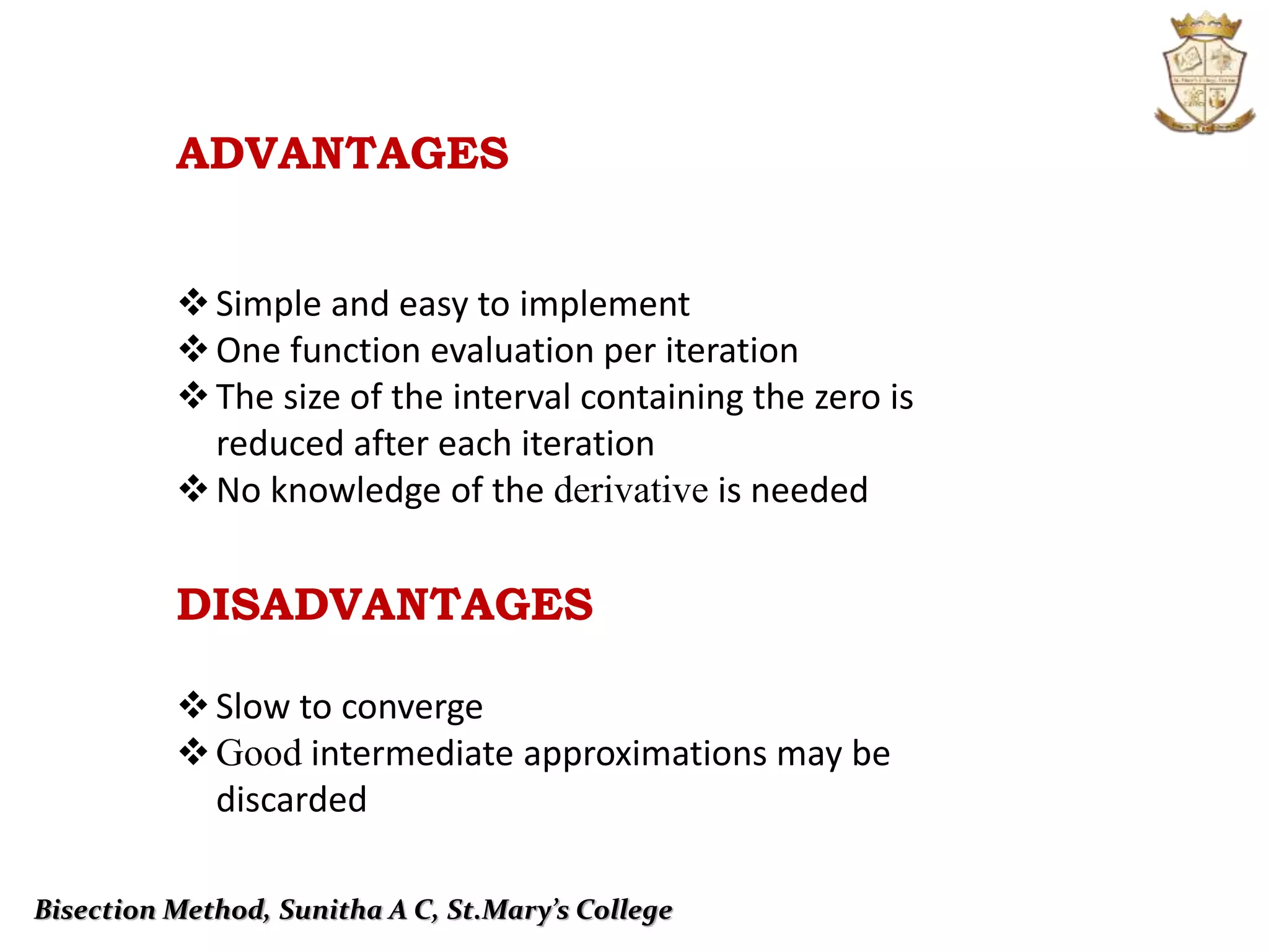 Simple and easy to implement
One function evaluation per iteration
The size of the interval containing the zero is
reduced after each iteration
No knowledge of the derivative is needed
Slow to converge
Good intermediate approximations may be
discarded
DISADVANTAGES
ADVANTAGES
Bisection Method, Sunitha A C, St.Mary’s College
 