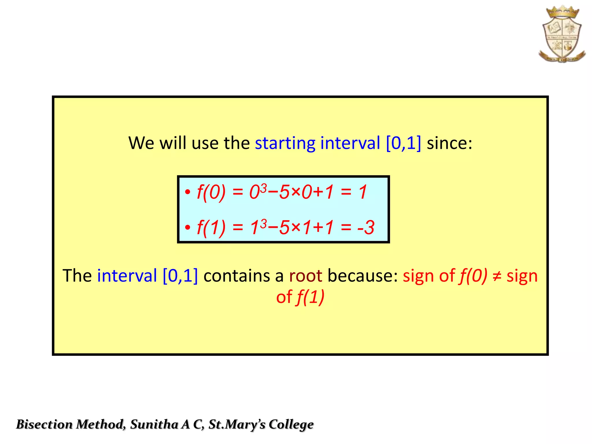 Bisection Method, Sunitha A C, St.Mary’s College
We will use the starting interval [0,1] since:
The interval [0,1] contains a root because: sign of f(0) ≠ sign
of f(1)
• f(0) = 03−5×0+1 = 1
• f(1) = 13−5×1+1 = -3
 